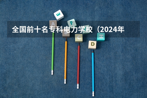 全国前十名专科电力学校（2024年电力类高职院校排名：四川电力职业技术学院第一）