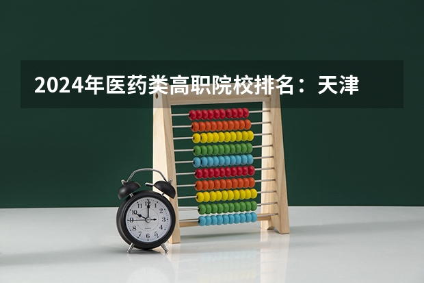 2024年医药类高职院校排名：天津医学高等专科学校第一 专科学校排名榜全国