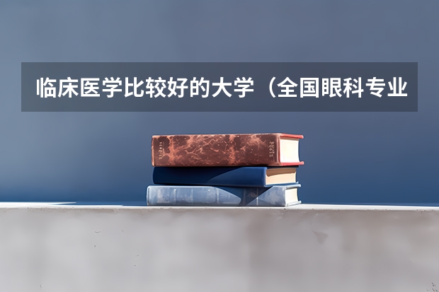 临床医学比较好的大学（全国眼科专业大学排名）
