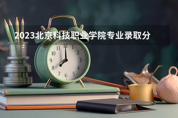 2023北京科技职业学院专业录取分数线 北京科技职业学院专业排名