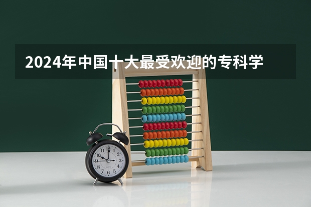 2024年中国十大最受欢迎的专科学校 全国人气最高的大专院校（专科大学排名）