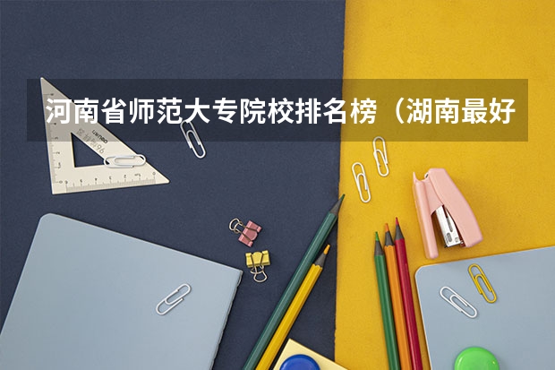 河南省师范大专院校排名榜（湖南最好的五所师范大专）