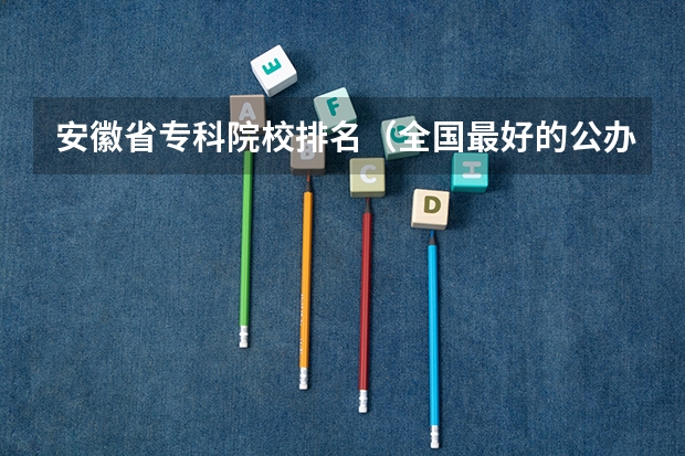 安徽省专科院校排名（全国最好的公办专科院校排名）