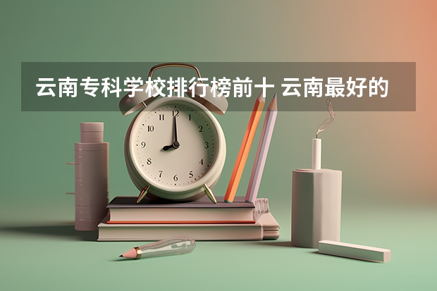 云南专科学校排行榜前十 云南最好的十所公办专科