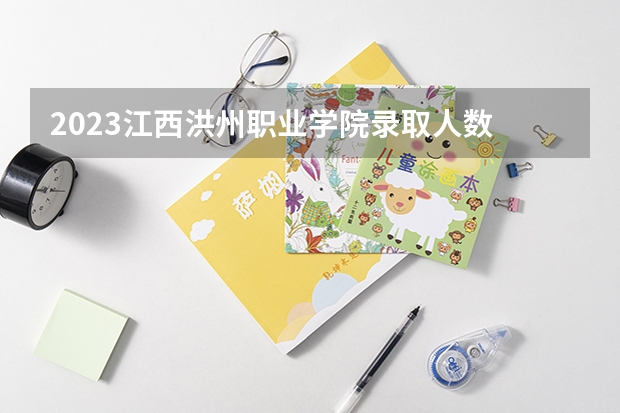 2023江西洪州职业学院录取人数 2023江西洪州职业学院招生计划