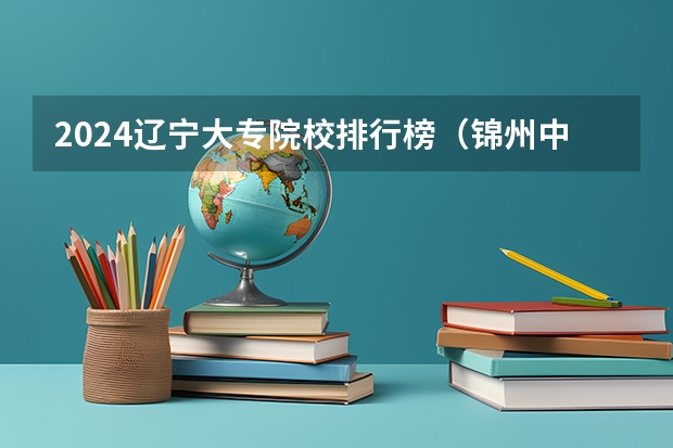 2024辽宁大专院校排行榜（锦州中专学校排名）
