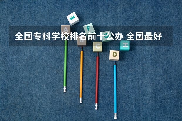 全国专科学校排名前十公办 全国最好的公办专科学校排名