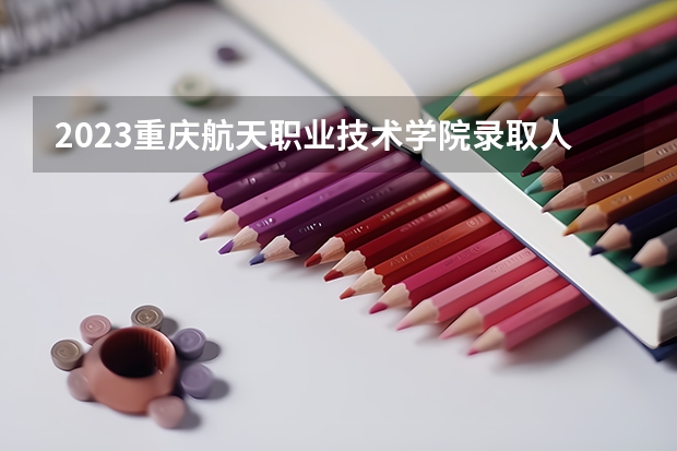 2023重庆航天职业技术学院录取人数 2023重庆航天职业技术学院招生计划