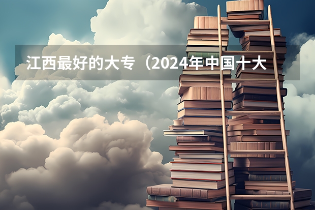 江西最好的大专（2024年中国十大最受欢迎的专科学校 全国人气最高的大专院校）