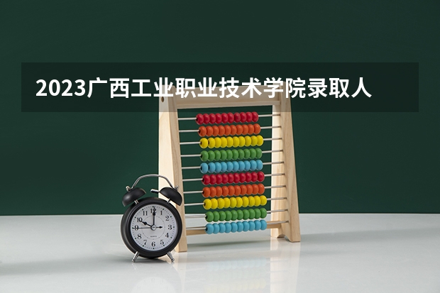 2023广西工业职业技术学院录取人数 2023广西工业职业技术学院招生计划
