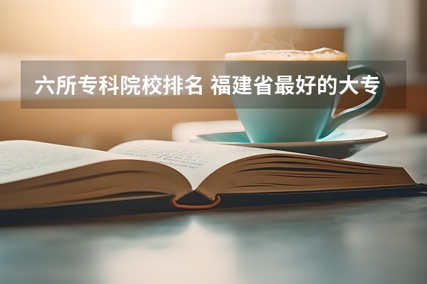 六所专科院校排名 福建省最好的大专学校排名