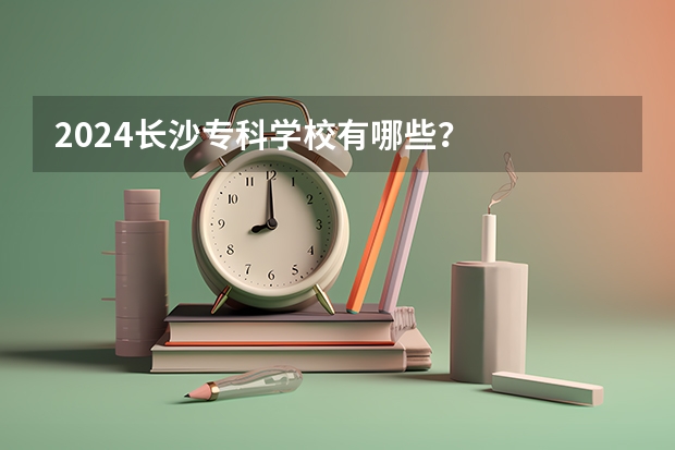 2024长沙专科学校有哪些？