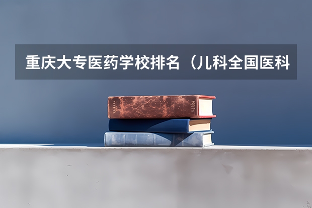 重庆大专医药学校排名（儿科全国医科大学排名）