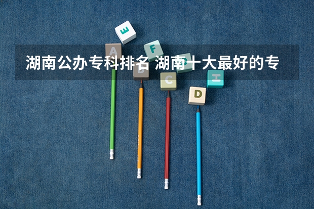 湖南公办专科排名 湖南十大最好的专科学校