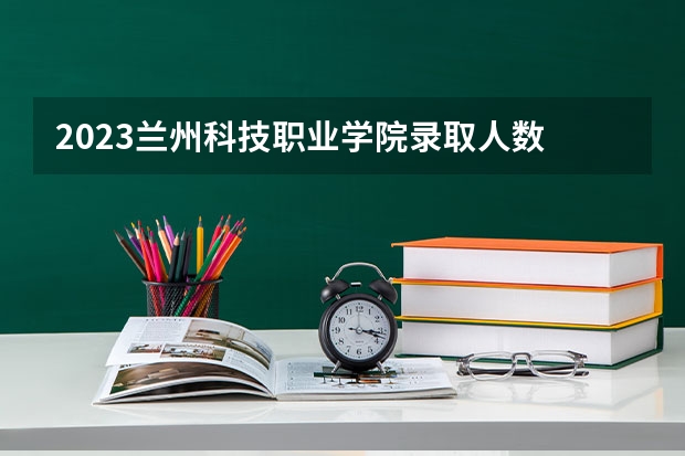 2023兰州科技职业学院录取人数 2023兰州科技职业学院招生计划