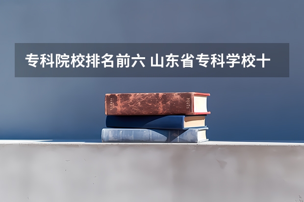 专科院校排名前六 山东省专科学校十大排名