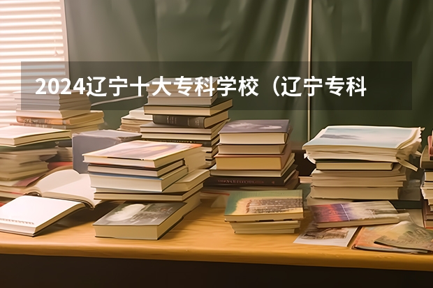 2024辽宁十大专科学校（辽宁专科学校实力排名）