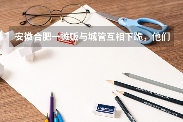 安徽合肥一摊贩与城管互相下跪，他们之间发生了什么？