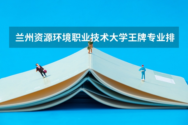 兰州资源环境职业技术大学王牌专业排名一览表（甘肃省高职院校排名榜）