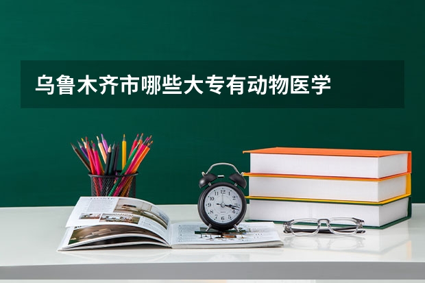 乌鲁木齐市哪些大专有动物医学