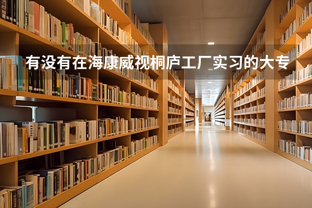有没有在海康威视桐庐工厂实习的大专生，工作到底怎么样，是不是流水线工作