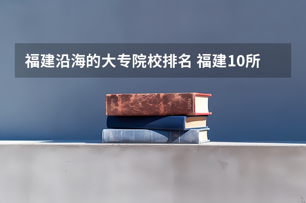 福建沿海的大专院校排名 福建10所最好的民办大专
