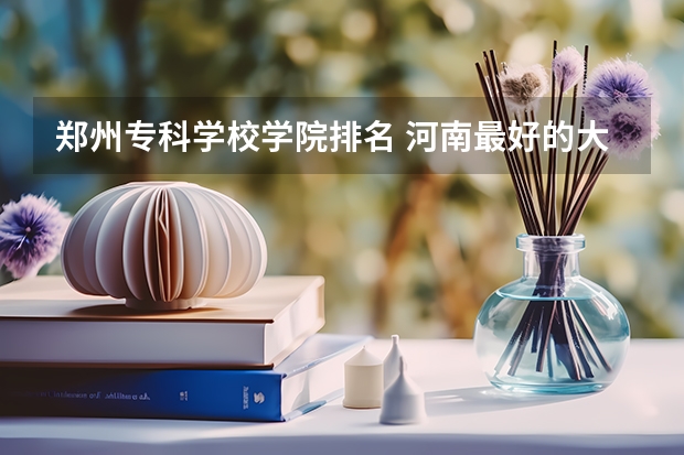 郑州专科学校学院排名 河南最好的大专排名前十名