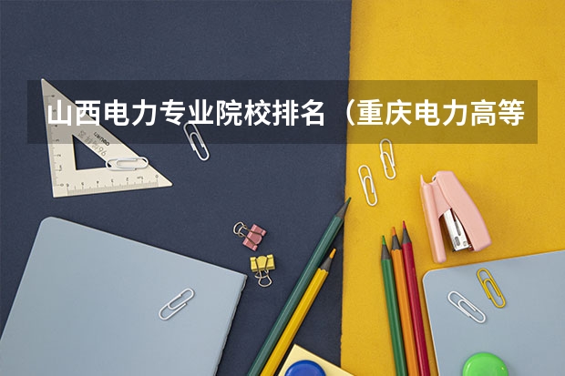 山西电力专业院校排名（重庆电力高等专科学校全国排名第几）