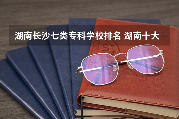 湖南长沙七类专科学校排名 湖南十大最好的专科学校
