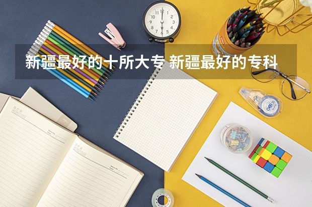 新疆最好的十所大专 新疆最好的专科学校