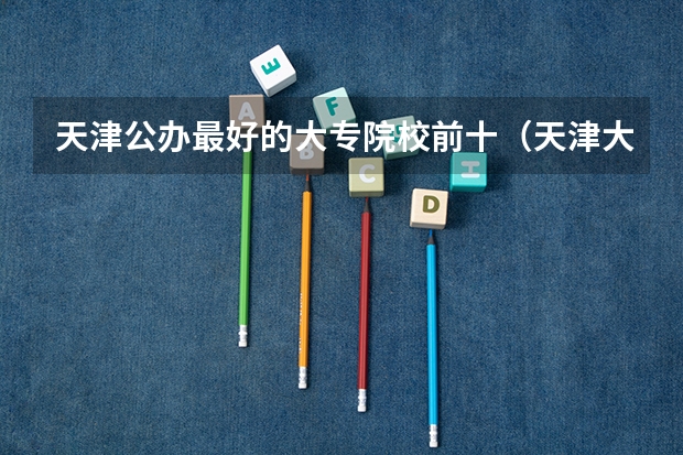 天津公办最好的大专院校前十（天津大专院校排名（天津大专））