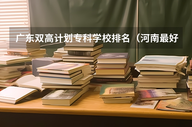 广东双高计划专科学校排名（河南最好的公办大专学校排名）