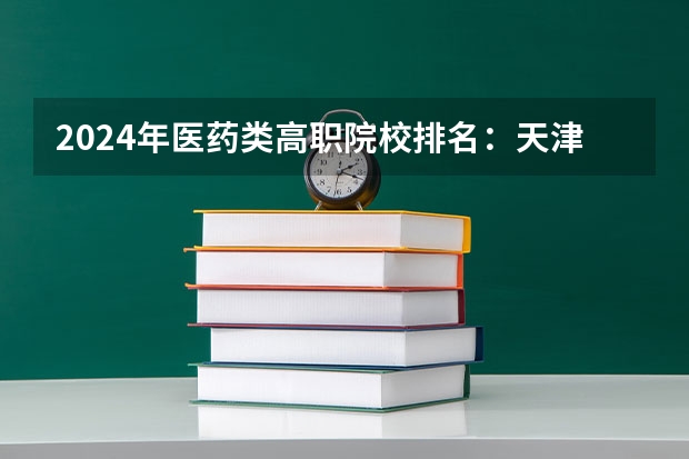 2024年医药类高职院校排名：天津医学高等专科学校第一（国内医学专业大学排名）
