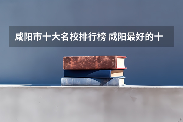 咸阳市十大名校排行榜 咸阳最好的十所大学 咸阳市最出名的高校（陕西专科学校排名前十公办）