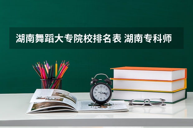 湖南舞蹈大专院校排名表 湖南专科师范学校排名