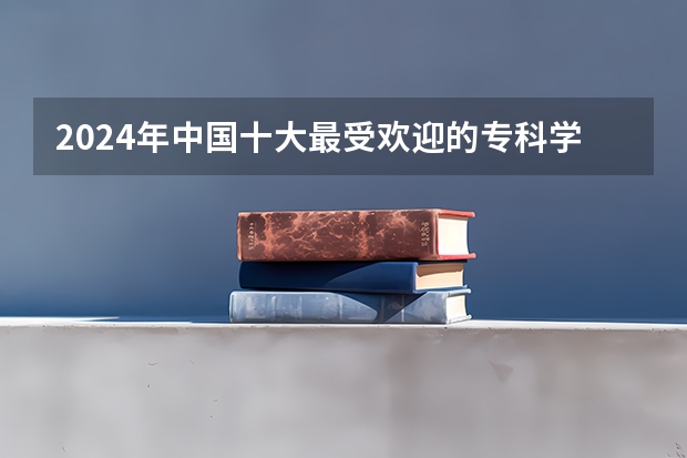 2024年中国十大最受欢迎的专科学校 全国人气最高的大专院校（河南大专院校排名榜单）