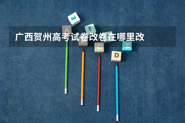 广西贺州高考试卷改卷在哪里改