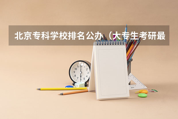 北京专科学校排名公办（大专生考研最稳的学校）