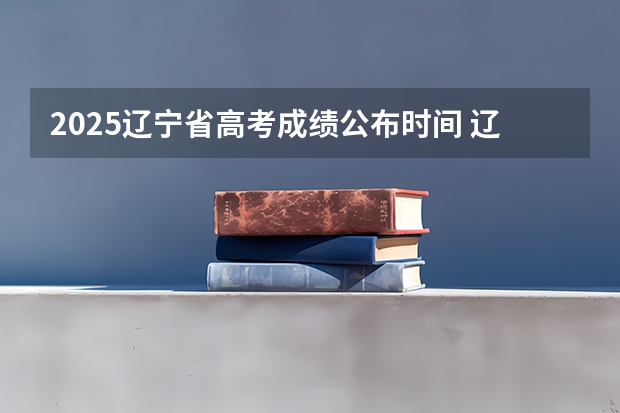2025辽宁省高考成绩公布时间 辽宁省高考成绩公布时间