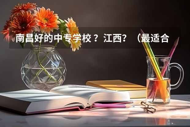 南昌好的中专学校 ？江西？（最适合低分考生填报，毕业好就业的是哪10所“专科院校”？）