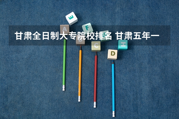 甘肃全日制大专院校排名 甘肃五年一贯制大专学校排名